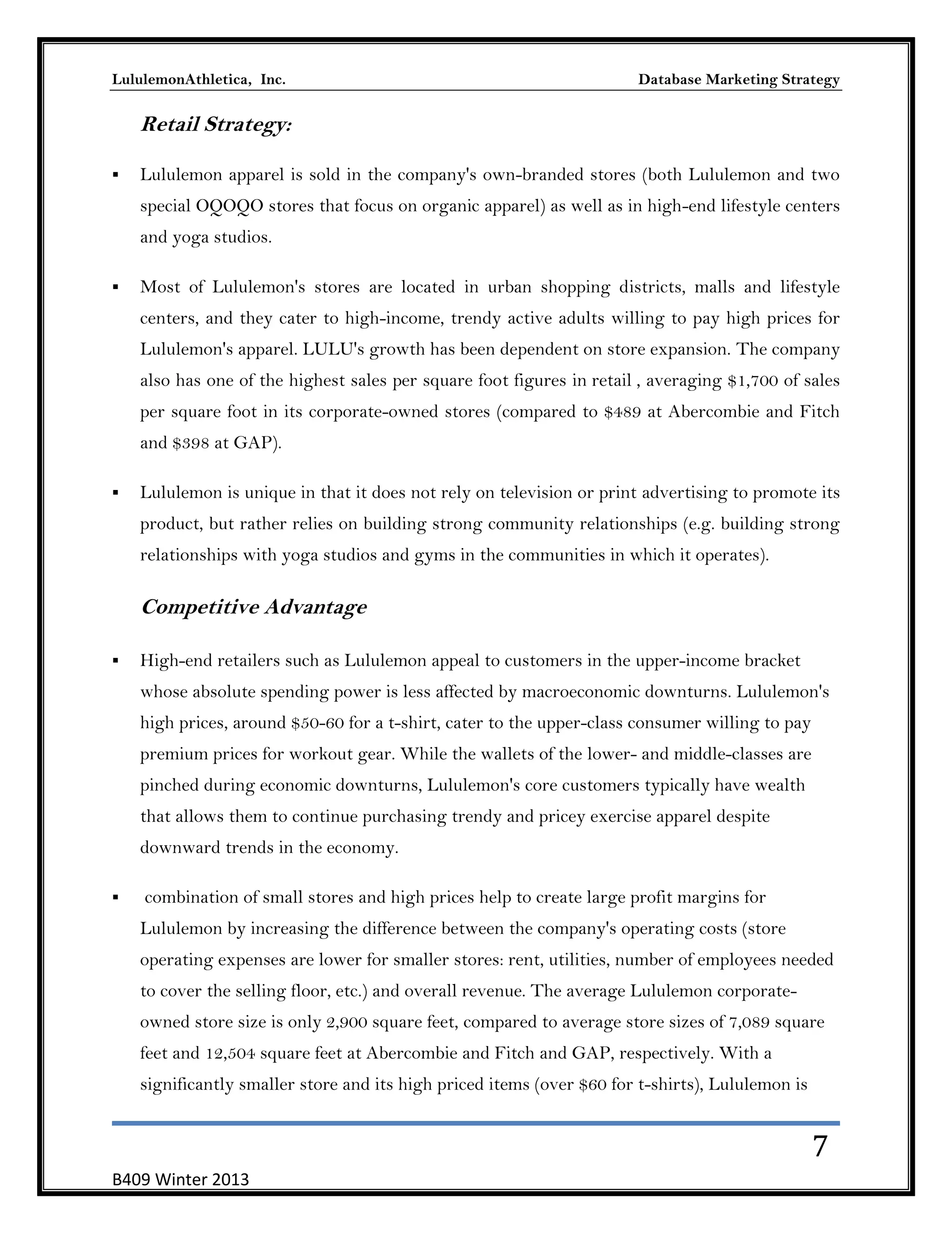 LululemonAthletica, Inc.

Database Marketing Strategy

Retail Strategy:


Lululemon apparel is sold in the company's own-branded stores (both Lululemon and two
special OQOQO stores that focus on organic apparel) as well as in high-end lifestyle centers
and yoga studios.



Most of Lululemon's stores are located in urban shopping districts, malls and lifestyle
centers, and they cater to high-income, trendy active adults willing to pay high prices for
Lululemon's apparel. LULU's growth has been dependent on store expansion. The company
also has one of the highest sales per square foot figures in retail , averaging $1,700 of sales
per square foot in its corporate-owned stores (compared to $489 at Abercombie and Fitch
and $398 at GAP).



Lululemon is unique in that it does not rely on television or print advertising to promote its
product, but rather relies on building strong community relationships (e.g. building strong
relationships with yoga studios and gyms in the communities in which it operates).

Competitive Advantage


High-end retailers such as Lululemon appeal to customers in the upper-income bracket
whose absolute spending power is less affected by macroeconomic downturns. Lululemon's
high prices, around $50-60 for a t-shirt, cater to the upper-class consumer willing to pay
premium prices for workout gear. While the wallets of the lower- and middle-classes are
pinched during economic downturns, Lululemon's core customers typically have wealth
that allows them to continue purchasing trendy and pricey exercise apparel despite
downward trends in the economy.



combination of small stores and high prices help to create large profit margins for
Lululemon by increasing the difference between the company's operating costs (store
operating expenses are lower for smaller stores: rent, utilities, number of employees needed
to cover the selling floor, etc.) and overall revenue. The average Lululemon corporateowned store size is only 2,900 square feet, compared to average store sizes of 7,089 square
feet and 12,504 square feet at Abercombie and Fitch and GAP, respectively. With a
significantly smaller store and its high priced items (over $60 for t-shirts), Lululemon is

7
B409 Winter 2013

 