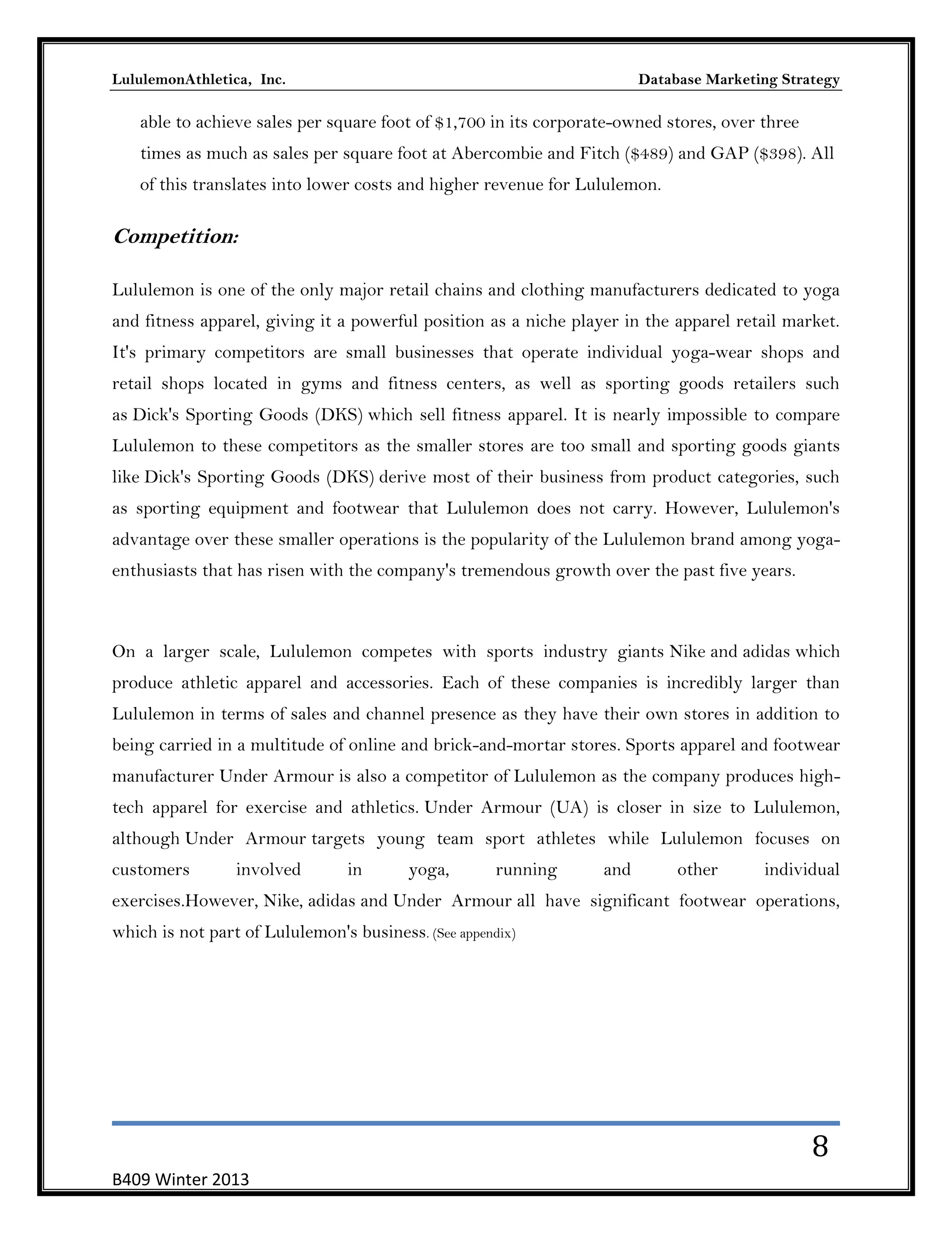 LululemonAthletica, Inc.

Database Marketing Strategy

able to achieve sales per square foot of $1,700 in its corporate-owned stores, over three
times as much as sales per square foot at Abercombie and Fitch ($489) and GAP ($398). All
of this translates into lower costs and higher revenue for Lululemon.

Competition:
Lululemon is one of the only major retail chains and clothing manufacturers dedicated to yoga
and fitness apparel, giving it a powerful position as a niche player in the apparel retail market.
It's primary competitors are small businesses that operate individual yoga-wear shops and
retail shops located in gyms and fitness centers, as well as sporting goods retailers such
as Dick's Sporting Goods (DKS) which sell fitness apparel. It is nearly impossible to compare
Lululemon to these competitors as the smaller stores are too small and sporting goods giants
like Dick's Sporting Goods (DKS) derive most of their business from product categories, such
as sporting equipment and footwear that Lululemon does not carry. However, Lululemon's
advantage over these smaller operations is the popularity of the Lululemon brand among yogaenthusiasts that has risen with the company's tremendous growth over the past five years.

On a larger scale, Lululemon competes with sports industry giants Nike and adidas which
produce athletic apparel and accessories. Each of these companies is incredibly larger than
Lululemon in terms of sales and channel presence as they have their own stores in addition to
being carried in a multitude of online and brick-and-mortar stores. Sports apparel and footwear
manufacturer Under Armour is also a competitor of Lululemon as the company produces hightech apparel for exercise and athletics. Under Armour (UA) is closer in size to Lululemon,
although Under Armour targets young team sport athletes while Lululemon focuses on
customers

involved

in

yoga,

running

and

other

individual

exercises.However, Nike, adidas and Under Armour all have significant footwear operations,
which is not part of Lululemon's business. (See appendix)

8
B409 Winter 2013

 