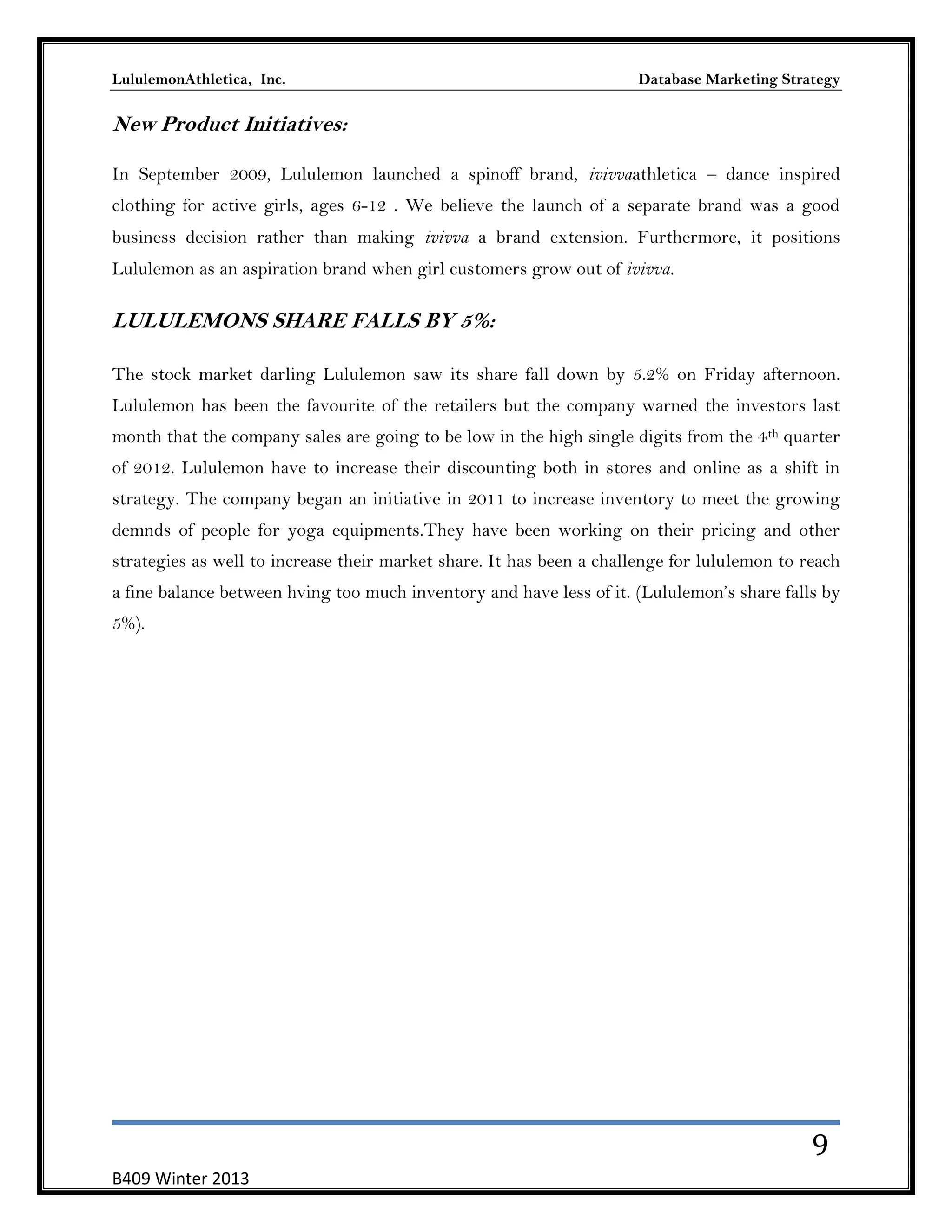 LululemonAthletica, Inc.

Database Marketing Strategy

New Product Initiatives:
In September 2009, Lululemon launched a spinoff brand, ivivvaathletica – dance inspired
clothing for active girls, ages 6-12 . We believe the launch of a separate brand was a good
business decision rather than making ivivva a brand extension. Furthermore, it positions
Lululemon as an aspiration brand when girl customers grow out of ivivva.

LULULEMONS SHARE FALLS BY 5%:
The stock market darling Lululemon saw its share fall down by 5.2% on Friday afternoon.
Lululemon has been the favourite of the retailers but the company warned the investors last
month that the company sales are going to be low in the high single digits from the 4 th quarter
of 2012. Lululemon have to increase their discounting both in stores and online as a shift in
strategy. The company began an initiative in 2011 to increase inventory to meet the growing
demnds of people for yoga equipments.They have been working on their pricing and other
strategies as well to increase their market share. It has been a challenge for lululemon to reach
a fine balance between hving too much inventory and have less of it. (Lululemon’s share falls by
5%).

9
B409 Winter 2013

 