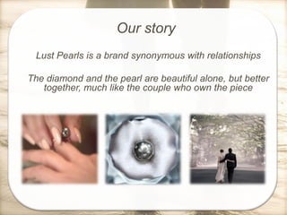 Our story
Lust Pearls is a brand synonymous with relationships
The diamond and the pearl are beautiful alone, but better
together, much like the couple who own the piece

 