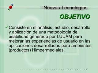 OBJETIVO Consiste en el análisis, estudio, desarrollo y aplicación de una metodología de usabilidad generado por LUUAM para mejorar las experiencias de usuario en las aplicaciones desarrolladas para ambientes (productos) Himpermediales. . 