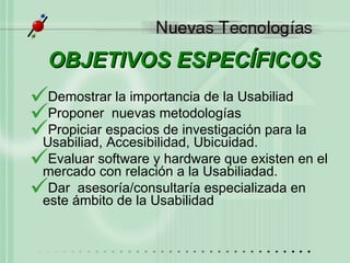 OBJETIVOS ESPEC ÍFICOS Demostrar la importancia de la Usabiliad Proponer  nuevas metodolog ías Propiciar espacios de investigación para la Usabiliad,  Accesibilidad , Ubicuidad. Evaluar software y hardware que existen en el mercado con relación a la Usabiliadad.   Dar  asesoría/consultaría especializada en este ámbito de la Usabilidad 