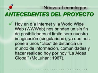 ANTECEDENTES DEL PROYECTO Hoy en día Internet y la World Wide Web (WWWeb) nos brindan un sin fin de posibilidades el límite será nuestra imaginación (singularidad); ya que nos pone a unos “clics” de distancia un mundo de información, comunidades y hacer realidad hoy por hoy “La Aldea Global” (McLuhan: 1967).  