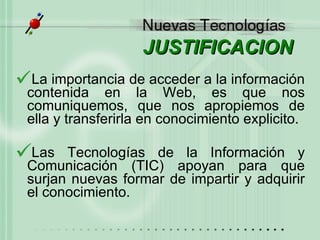 JUSTIFICACION La importancia de acceder a la información contenida en la Web, es que nos comuniquemos, que nos apropiemos de ella y transferirla en conocimiento explicito.  Las Tecnologías de la Información y Comunicación (TIC) apoyan para que surjan nuevas formar de impartir y adquirir el conocimiento.  