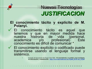 JUSTIFICACION El conocimiento tácito y explícito de M. Polanyi.  El conocimiento t ácito es aquel que tenemos y que en mayor medida hace nuestra histroria de vida (personal, academica y/o profesional)  Este conocimiento es difícil de comunicar * El conocimiento explícito o codificado puede transmitirse usando el lenguaje formal y sistémico.   Extraído del documento de Susan Chen Mok “ El conocimiento, su gestión y las tecnologías  de información y comunicación”  http : //www . intersedes . ucr . ac . cr/pdfs_07/07-art_15 .pdf   