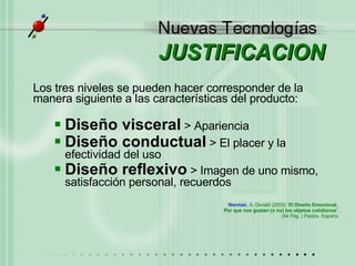 JUSTIFICACION Los tres niveles se pueden hacer corresponder de la manera siguiente a las características del producto: Diseño visceral  > Apariencia Diseño conductual  > El placer y la efectividad del uso Diseño reflexivo  > Imagen de uno mismo, satisfacción personal, recuerdos Norman , A. Donald (2005) “ El Diseño Emocional,  Por que nos gustan (o no) los objetos cotidianos ”. (54 Pág..) Paidós. España. 