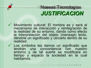 JUSTIFICACION Movimiento cultural: El hombre es y ser á  el mecanismo de interacción y reintegración de la realidad de su entorno, dando como efecto la interpretación del objeto (mensaje) leído, dándole un significado y ubicarlo dentro de su realidad.  Los símbolos les damos un significado que tendrán una concordancia con nuestro entorno y de tal suerte se modificara en tiempo y espacio la sociedad en la cual habitamos. 