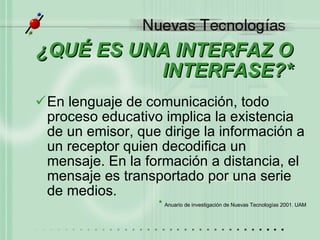 ¿QUÉ ES UNA INTERFAZ O INTERFASE?* En lenguaje de comunicación, todo proceso educativo implica la existencia de un emisor, que dirige la información a un receptor quien decodifica un mensaje. En la formación a distancia, el mensaje es transportado por una serie de medios. *  Anuario de investigaci ó n de Nuevas Tecnolog ías 2001. UAM 