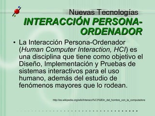 INTERACCIÓN PERSONA-ORDENADOR La Interacción Persona-Ordenador ( Human Computer Interaction, HCI ) es una disciplina que tiene como objetivo el Diseño, Implementación y Pruebas de sistemas interactivos para el uso humano, además del estudio de fenómenos mayores que lo rodean. http://es.wikipedia.org/wiki/Interacci%C3%B3n_del_hombre_con_la_computadora   