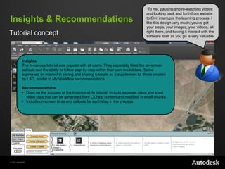 Insights & Recommendations
Tutorial concept

“To me, pausing and re-watching videos
and looking back and forth from website
to Civil interrupts the learning process. I
like this design very much; you‟ve got
your steps, your images, your videos, all
right there, and having it interact with the
software itself as you go is very valuable.

Insights
The in-canvas tutorial was popular with all users. They especially liked the on-screen
callouts and the ability to follow step-by-step within their own model data. Some
expressed an interest in saving and sharing tutorials as a supplement to those created
by LXD, similar to My Workflow recommendations.
Recommendations
• Draw on the success of the Inventor-style tutorial; include separate steps and short
video clips that can be generated from LX help content and modified in small chunks.
• Include on-screen hints and callouts for each step in the process.

© 2011 Autodesk

 