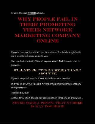 Finally! The real TRUTH behind…
Why people fail in
their Promoting
their network
marketing company
online
If you’re reading this article, then be prepared for the dark ugly truth
most people will never admit to you.
This one fact is actually “hidden in plain view”. And the ones who do
know it…
Will Never Utter A Word To You
About It!
If you’re skeptical, then let’s look at the facts for a moment.
Did you know 70% of people never earn a penny with the company
they promote?
That is ridiculous!
All that time, effort and money spent on their company, and they will…
Never Make A Penny! That Number
Is Way TOO High!
 