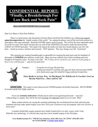 Cc


         CONFIDENTIAL REPORT:
         “Finally, a Breakthrough For
           Low Back and Neck Pain”
              Here is the FREE REPORT that you requested!


 Dear Low Back or Neck Pain Sufferer,

         There is a good reason why thousands of former Back and Neck Pain Sufferers are calling non-surgical
 spinal decompression the “eighth wonder of the world.” So, unplug the phone, turn off the television and go to a
 quiet place with a pen and paper. Read this ENTIRE report, cover to cover. This will be the most important report
 you will ever read. This report will provide you with all the information you need to make the decision that
 is BEST for YOUR back pain! This report will expose the myths you may have heard and give you ALL the
 facts… based on science, statistics and research…NOT opinions. This may change your life. Good luck!


        This amazing new medical breakthrough is responsible for cracking the back pain code for hundreds of
 thousands of FORMER pain sufferers world-wide. Many previous sufferers have tried everything and were
 thought to be hopeless cases. So many were told- “We’ve done all we can do for you, and you’re just going to
 have to live with the pain,”…and are now pain free!

                          Imagine:         …living the rest of your life pain-free.
                                           …waking up tomorrow morning with your low back and neck pain GONE.
                                           …how much easier your life would be if you could just be pain-free.

                           There Really Is An Easy Way. In This Report, We Will Reveal To You How You Can
                                 Become Pain-Free… Once And For All!



         KNOW THIS: This report is more than just how OTHER people solved their back pain. MUCH MORE.
 It reveals exactly how YOU could too.


            If you are seriously motivated to finally put an end to your agonizing back pain – naturally –
     without drugs or surgery, this will be the most exciting and important report you ever read. Why?

            Many modern doctors are saying this amazing technology has revolutionized low back and neck pain
     treatment and may make spinal surgery (and other back pain treatments) way less popular, and even obsolete in
     most cases!

            Countless failed back surgery patients have finally found relief even after surgery didn’t help.
     With this new technology, it’s obvious they may have never needed surgery in the first place.

             Core Health Systems, PA * 930 SE Cary Parkway, Suite 100, Cary, NC 27518 * (919) 851-1515
                                      Or CLICK HERE: Carolina Spine Relief
 