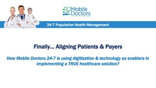 24-7 Population Health Management
Finally… Aligning Patients & Payers
How Mobile Doctors 24-7 is using digitization & technology as enablers in
implementing a TRUE healthcare solution?
 