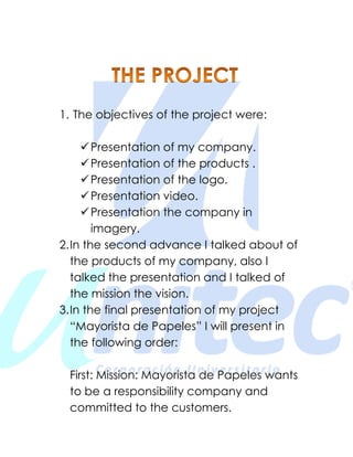 1. The objectives of the project were:
Presentation of my company.
Presentation of the products .
Presentation of the logo.
Presentation video.
Presentation the company in
imagery.
2.In the second advance I talked about of
the products of my company, also I
talked the presentation and I talked of
the mission the vision.
3.In the final presentation of my project
“Mayorista de Papeles” I will present in
the following order:
First: Mission: Mayorista de Papeles wants
to be a responsibility company and
committed to the customers.
 
