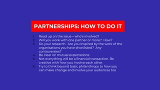PARTNERSHIPS: HOW TO DO IT
1. Read up on the issue – who’s involved?
2. Will you work with one partner or more? How?
3. Do your research. Are you inspired by the work of the
organisations you have shortlisted? Any
controversies?
4. Be clear on mutual expectations
5. Not everything will be a financial transaction. Be
creative with how you involve each other.
6. Try to think beyond basic philanthropy to how you
can make change and involve your audiences too
 