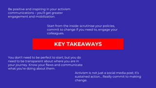 KEY TAKEAWAYS
Be positive and inspiring in your activism
communications – you’ll get greater
engagement and mobilization.
Start from the inside: scrutinise your policies,
commit to change if you need to, engage your
colleagues.
You don’t need to be perfect to start; but you do
need to be transparent about where you are in
your journey. Know your flaws and communicate
what you’re doing about them.
Activism is not just a social media post; it’s
sustained action… Really commit to making
change.
 