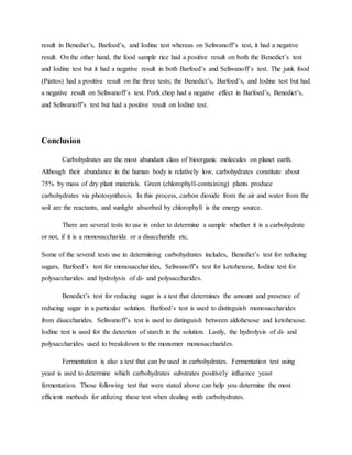result in Benedict’s, Barfoed’s, and Iodine test whereas on Seliwanoff’s test, it had a negative
result. On the other hand, the food sample rice had a positive result on both the Benedict’s test
and Iodine test but it had a negative result in both Barfoed’s and Seliwanoff’s test. The junk food
(Piattos) had a positive result on the three tests; the Benedict’s, Barfoed’s, and Iodine test but had
a negative result on Seliwanoff’s test. Pork chop had a negative effect in Barfoed’s, Benedict’s,
and Seliwanoff’s test but had a positive result on Iodine test.
Conclusion
Carbohydrates are the most abundant class of bioorganic molecules on planet earth.
Although their abundance in the human body is relatively low, carbohydrates constitute about
75% by mass of dry plant materials. Green (chlorophyll-containing) plants produce
carbohydrates via photosynthesis. In this process, carbon dioxide from the air and water from the
soil are the reactants, and sunlight absorbed by chlorophyll is the energy source.
There are several tests to use in order to determine a sample whether it is a carbohydrate
or not, if it is a monosaccharide or a disaccharide etc.
Some of the several tests use in determining carbohydrates includes, Benedict’s test for reducing
sugars, Barfoed’s test for monosaccharides, Seliwanoff’s test for ketohexose, Iodine test for
polysaccharides and hydrolysis of di- and polysaccharides.
Benedict’s test for reducing sugar is a test that determines the amount and presence of
reducing sugar in a particular solution. Barfoed’s test is used to distinguish monosaccharides
from disaccharides. Seliwanoff’s test is used to distinguish between aldohexose and ketohexose.
Iodine test is used for the detection of starch in the solution. Lastly, the hydrolysis of di- and
polysaccharides used to breakdown to the monomer monosaccharides.
Fermentation is also a test that can be used in carbohydrates. Fermentation test using
yeast is used to determine which carbohydrates substrates positively influence yeast
fermentation. Those following test that were stated above can help you determine the most
efficient methods for utilizing these test when dealing with carbohydrates.
 
