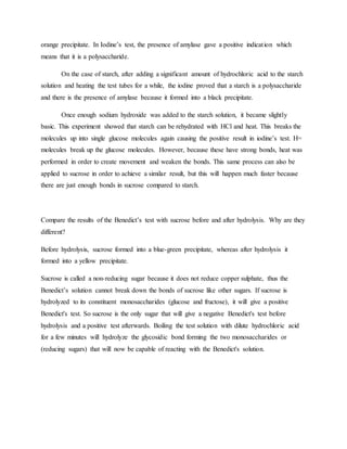 orange precipitate. In Iodine’s test, the presence of amylase gave a positive indication which
means that it is a polysaccharide.
On the case of starch, after adding a significant amount of hydrochloric acid to the starch
solution and heating the test tubes for a while, the iodine proved that a starch is a polysaccharide
and there is the presence of amylase because it formed into a black precipitate.
Once enough sodium hydroxide was added to the starch solution, it became slightly
basic. This experiment showed that starch can be rehydrated with HCl and heat. This breaks the
molecules up into single glucose molecules again causing the positive result in iodine’s test. H=
molecules break up the glucose molecules. However, because these have strong bonds, heat was
performed in order to create movement and weaken the bonds. This same process can also be
applied to sucrose in order to achieve a similar result, but this will happen much faster because
there are just enough bonds in sucrose compared to starch.
Compare the results of the Benedict’s test with sucrose before and after hydrolysis. Why are they
different?
Before hydrolysis, sucrose formed into a blue-green precipitate, whereas after hydrolysis it
formed into a yellow precipitate.
Sucrose is called a non-reducing sugar because it does not reduce copper sulphate, thus the
Benedict’s solution cannot break down the bonds of sucrose like other sugars. If sucrose is
hydrolyzed to its constituent monosaccharides (glucose and fructose), it will give a positive
Benedict's test. So sucrose is the only sugar that will give a negative Benedict's test before
hydrolysis and a positive test afterwards. Boiling the test solution with dilute hydrochloric acid
for a few minutes will hydrolyze the glycosidic bond forming the two monosaccharides or
(reducing sugars) that will now be capable of reacting with the Benedict's solution.
 