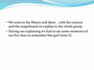  We went to the library and there , with the cannon
and the magicboard we explain to the whole group.
 During our explaining we had to say some moments of
our live that we remember like god times .
 