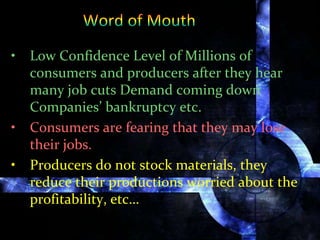 • Low Confidence Level of Millions of
consumers and producers after they hear
many job cuts Demand coming down
Companies’ bankruptcy etc.
• Consumers are fearing that they may lose
their jobs.
• Producers do not stock materials, they
reduce their productions worried about the
profitability, etc…
 