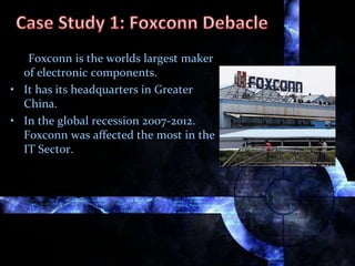 Foxconn is the worlds largest maker
of electronic components.
• It has its headquarters in Greater
China.
• In the global recession 2007-2012.
Foxconn was affected the most in the
IT Sector.
 