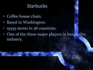 Starbucks
• Coffee house chain.
• Based in Washington.
• 19555 stores in 58 countries.
• One of the three major players in hospitality
industry.
 