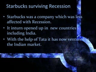 Starbucks surviving Recession
• Starbucks was a company which was less
affected with Recession.
• It inturn opened up in new countries
including India.
• With the help of Tata it has now ventured in
the Indian market.
 