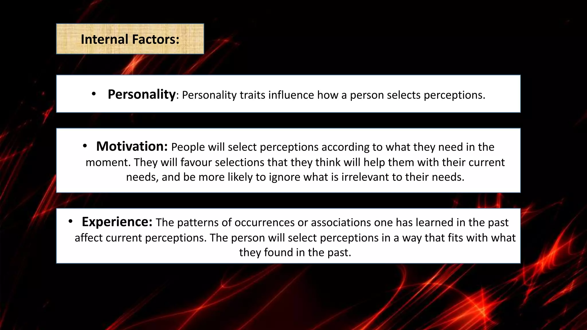 • Personality: Personality traits influence how a person selects perceptions.
• Motivation: People will select perceptions according to what they need in the
moment. They will favour selections that they think will help them with their current
needs, and be more likely to ignore what is irrelevant to their needs.
• Experience: The patterns of occurrences or associations one has learned in the past
affect current perceptions. The person will select perceptions in a way that fits with what
they found in the past.
Internal Factors:
 