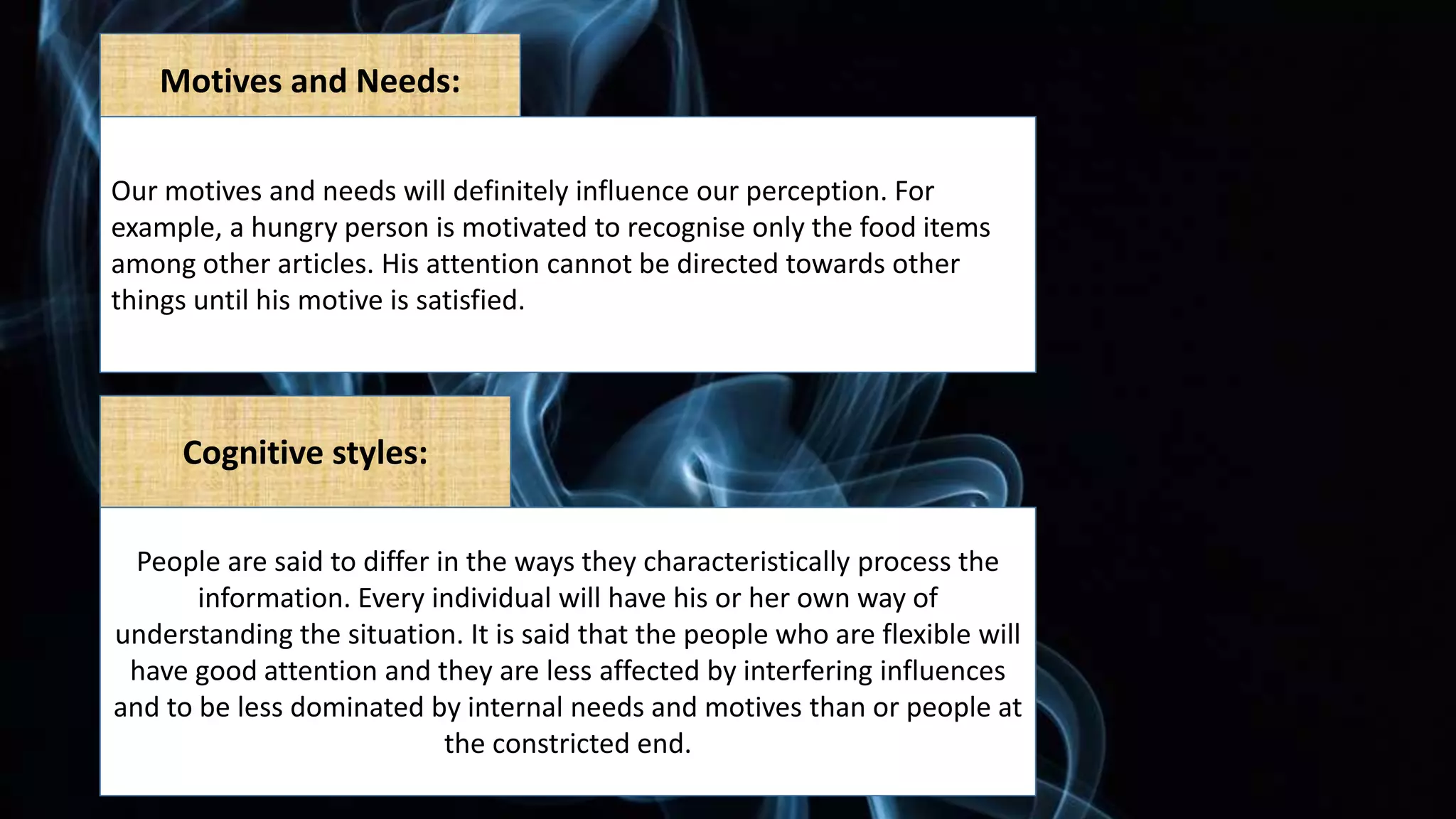 Motives and Needs:
Our motives and needs will definitely influence our perception. For
example, a hungry person is motivated to recognise only the food items
among other articles. His attention cannot be directed towards other
things until his motive is satisfied.
Cognitive styles:
People are said to differ in the ways they characteristically process the
information. Every individual will have his or her own way of
understanding the situation. It is said that the people who are flexible will
have good attention and they are less affected by interfering influences
and to be less dominated by internal needs and motives than or people at
the constricted end.
 