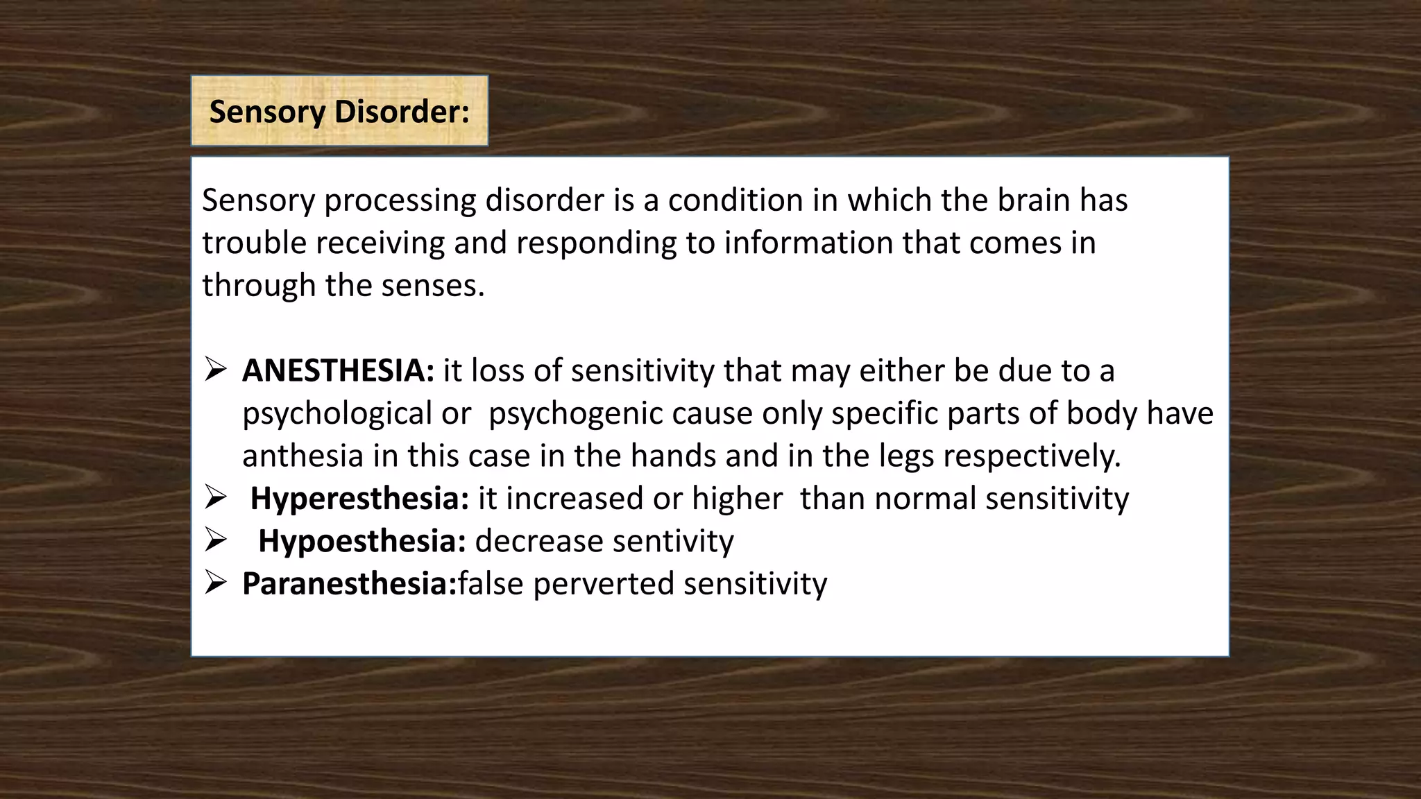 Sensory Disorder:
Sensory processing disorder is a condition in which the brain has
trouble receiving and responding to information that comes in
through the senses.
 ANESTHESIA: it loss of sensitivity that may either be due to a
psychological or psychogenic cause only specific parts of body have
anthesia in this case in the hands and in the legs respectively.
 Hyperesthesia: it increased or higher than normal sensitivity
 Hypoesthesia: decrease sentivity
 Paranesthesia:false perverted sensitivity
 