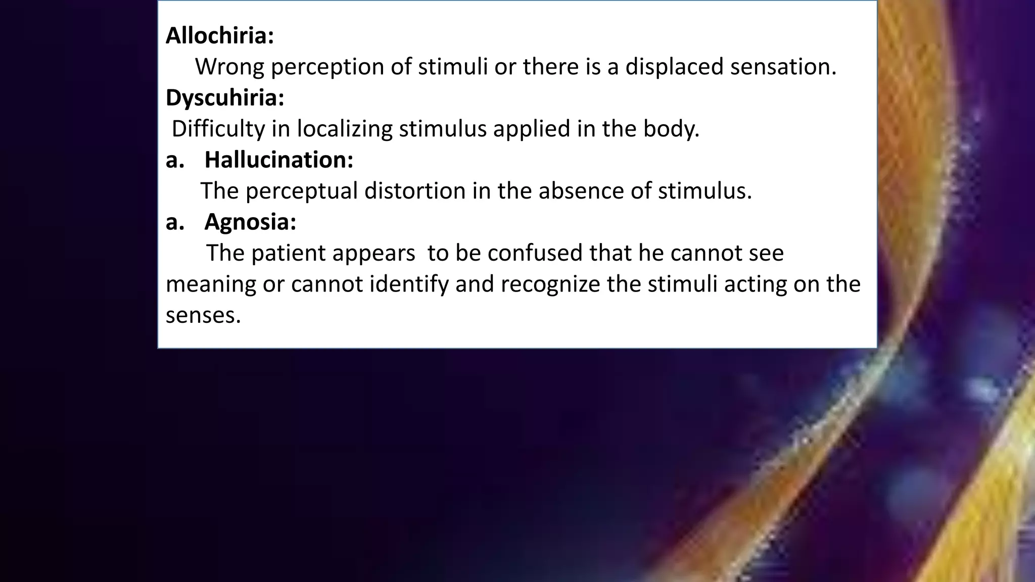 Allochiria:
Wrong perception of stimuli or there is a displaced sensation.
Dyscuhiria:
Difficulty in localizing stimulus applied in the body.
a. Hallucination:
The perceptual distortion in the absence of stimulus.
a. Agnosia:
The patient appears to be confused that he cannot see
meaning or cannot identify and recognize the stimuli acting on the
senses.
 