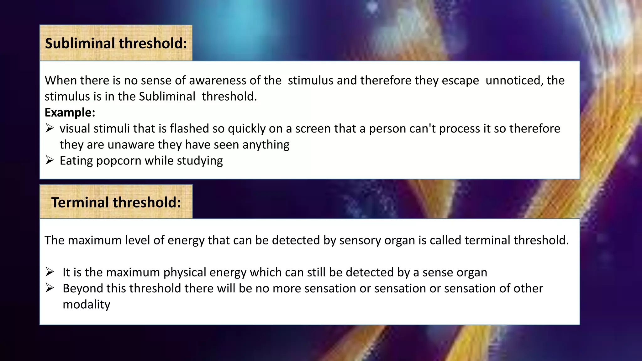 Subliminal threshold:
When there is no sense of awareness of the stimulus and therefore they escape unnoticed, the
stimulus is in the Subliminal threshold.
Example:
 visual stimuli that is flashed so quickly on a screen that a person can't process it so therefore
they are unaware they have seen anything
 Eating popcorn while studying
Terminal threshold:
The maximum level of energy that can be detected by sensory organ is called terminal threshold.
 It is the maximum physical energy which can still be detected by a sense organ
 Beyond this threshold there will be no more sensation or sensation or sensation of other
modality
 
