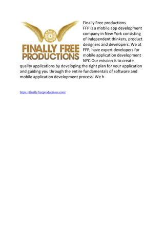Finally Free productions
FFP is a mobile app development
company in New York consisting
of independent thinkers, product
designers and developers. We at
FFP, have expert developers for
mobile application development
NYC.Our mission is to create
quality applications by developing the right plan for your application
and guiding you through the entire fundamentals of software and
mobile application development process. We h
https://finallyfreeproductions.com/
 