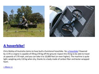 A hoverbike! Chris Malloy of Australia claims to have built a functional hoverbike. Yes a hoverbike! Powered by 1170 cc engine is capable of lifting 270 kg off the ground. Expect this thing to be able to travel at upwards of 170 mph, and you can take it to 10,000 feet (or even higher). The machine is quite light, weighing only 110 kg when dry, thanks to a body made of carbon fiber and kevlar-wrapped foam. + More >>  