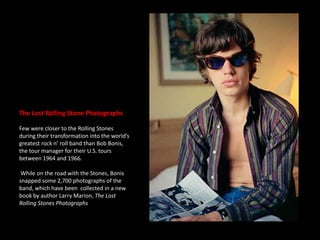 The Lost Rolling Stone PhotographsFew were closer to the Rolling Stones during their transformation into the world’s greatest rock n’ roll band than Bob Bonis, the tour manager for their U.S. tours between 1964 and 1966. While on the road with the Stones, Bonis snapped some 2,700 photographs of the band, which have been  collected in a new book by author Larry Marion, The Lost Rolling Stones Photographs.