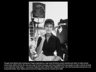 Though some believe that crossing your fingers originated as a sign early Christians used to identify each other, it really started much earlier. Before Christ, the cross was a sign of unity in Europe, and it was traditional for two people to make a wish by forming a cross with their index fingers -- one person made the wish, and the other added his mojo. The ritual eventually evolved into a do-it-yourself motion. Here: Sophia Loren crosses her fingers for luck on a movie set in 1961.