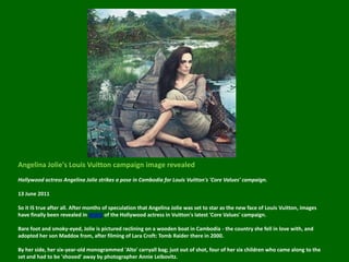 Angelina Jolie's Louis Vuitton campaign image revealedHollywood actress Angelina Jolie strikes a pose in Cambodia for Louis Vuitton's 'Core Values' campaign.13 June 2011So it IS true after all. After months of speculation that Angelina Jolie was set to star as the new face of Louis Vuitton, images have finally been revealed in WWD of the Hollywood actress in Vuitton's latest 'Core Values' campaign. Bare foot and smoky-eyed, Jolie is pictured reclining on a wooden boat in Cambodia - the country she fell in love with, and adopted her son Maddox from, after filming of Lara Croft: Tomb Raider there in 2000.By her side, her six-year-old monogrammed 'Alto' carryall bag; just out of shot, four of her six children who came along to the set and had to be 'shooed' away by photographer Annie Leibovitz.