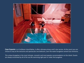 CayoEspantois at Caribbean island Belize, it offers ultimate privacy and 5-star service. At the resort you can choose to stay at the exclusive and spectacular one bedroom, over-the-water bungalow named Casa Ventanas.This unique bungalow is the most intimate, romantic and most popular accommodation on the island. Guests are always enchanted by all of the sea life swimming right past or under the bungalow. 