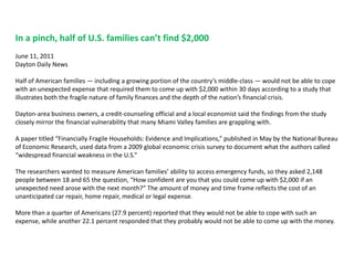 In a pinch, half of U.S. families can’t find $2,000June 11, 2011 Dayton Daily NewsHalf of American families — including a growing portion of the country’s middle-class — would not be able to cope with an unexpected expense that required them to come up with $2,000 within 30 days according to a study that illustrates both the fragile nature of family finances and the depth of the nation’s financial crisis.Dayton-area business owners, a credit-counseling official and a local economist said the findings from the study closely mirror the financial vulnerability that many Miami Valley families are grappling with.A paper titled “Financially Fragile Households: Evidence and Implications,” published in May by the National Bureau of Economic Research, used data from a 2009 global economic crisis survey to document what the authors called “widespread financial weakness in the U.S.”The researchers wanted to measure American families’ ability to access emergency funds, so they asked 2,148 people between 18 and 65 the question, “How confident are you that you could come up with $2,000 if an unexpected need arose with the next month?” The amount of money and time frame reflects the cost of an unanticipated car repair, home repair, medical or legal expense.More than a quarter of Americans (27.9 percent) reported that they would not be able to cope with such an expense, while another 22.1 percent responded that they probably would not be able to come up with the money.