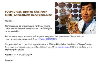 POOP BURGER: Japanese Researcher Creates Artificial Meat From Human Feces06/15/11Some hardcore carnivores have a hard time finding meat alternatives such as soy protein or tofu burgers to be palatable. But non-meat eaters may lose their appetite along with their carnivorous friends over this one – a meat alternative made from HUMAN EXCREMENT. Yep, you heard me correctly — Japanese scientist Mitsuyuki Ikeda has developed a “burger” made from soya, steak sauce essence, and protein extracted from human feces. Hit the break for a video explaining the process!Would you eat a turd burger?inhabitat