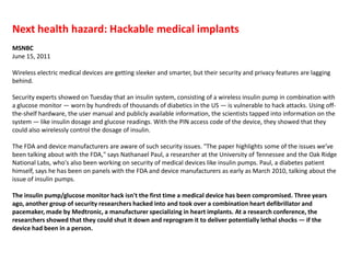 Next health hazard: Hackable medical implantsMSNBCJune 15, 2011Wireless electric medical devices are getting sleeker and smarter, but their security and privacy features are lagging behind.Security experts showed on Tuesday that an insulin system, consisting of a wireless insulin pump in combination with a glucose monitor — worn by hundreds of thousands of diabetics in the US — is vulnerable to hack attacks. Using off-the-shelf hardware, the user manual and publicly available information, the scientists tapped into information on the system — like insulin dosage and glucose readings. With the PIN access code of the device, they showed that they could also wirelessly control the dosage of insulin.  The FDA and device manufacturers are aware of such security issues. "The paper highlights some of the issues we’ve been talking about with the FDA," says Nathanael Paul, a researcher at the University of Tennessee and the Oak Ridge National Labs, who's also been working on security of medical devices like insulin pumps. Paul, a diabetes patient himself, says he has been on panels with the FDA and device manufacturers as early as March 2010, talking about the issue of insulin pumps. The insulin pump/glucose monitor hack isn't the first time a medical device has been compromised. Three years ago, another group of security researchers hacked into and took over a combination heart defibrillator and pacemaker, made by Medtronic, a manufacturer specializing in heart implants. At a research conference, the researchers showed that they could shut it down and reprogram it to deliver potentially lethal shocks — if the device had been in a person.