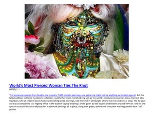 World’s Most Pierced Woman Ties The Knot06/10/11 -  “For someone covered from head to toe in nearly 7,000 metallic piercings, one extra ring might not be anything particularly special. But the latest addition to Elaine Davidson’s collection could be her most cherished ring yet, as the world’s most pierced woman today married. Miss Davidson, who at a recent count had an astonishing 6,925 piercings, tied the knot in Edinburgh, where she lives and runs a shop. The 42-year-old was accompanied to a registry office in the Scottish capital wearing a white gown as well as pink and flowers around her hair. And for the special occasion she naturally kept her trademark piercings all in place, along with green, yellow and blue paint markings on her face.” w/ photos