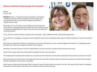Woman mauled by chimpanzee gets face transplant  Reuters June 13, 2011BOSTON (Reuters) - A Connecticut woman mauled by a chimpanzee in 2009 has received a full face transplant, the third surgery of its kind performed in the country, Boston's Brigham and Women's Hospital said on Friday.Charla Nash, 57, was hurt after a friend's 200-pound pet chimpanzee Travis went on a rampage. She lost her hands, lips, nose and eyes, leaving her blind and disfigured after the attack. The animal was eventually shot and killed by police."To us, she's not a woman who was mauled by the chimpanzee," said Dr. BohdanPomahac, who led the surgical team."To us, Charla is a courageous, strong person who inspired the team to do everything possible using our collective expertise to restore her quality of life."Nash's face was rebuilt last month by a medical team of more than 30 physicians, nurses, anesthesiologists and residents in a challenging surgical procedure was made more complex by a double hand transplant.Working for more than 20 hours, the team replaced Nash's nose, lips, facial skin, muscles of facial animation and nerves.As part of the surgery, Nash also received teeth and palate from the anonymous donor.The hospital said the double hand transplant was successful, but the hands did not thrive after complications from pneumonia and were removed.Nash retained the use of the thumb on her right hand, that was intact after the attack. Doctors said they were optimistic another hand transplant could be attempted if a future donor is identified.As she recovers, doctors said they expect Nash to regain her sense of smell as well as sensation in her face. Her speech will be clearer immediately. Eventually, she will be able to smile, express her emotions and eat normally, they said.