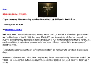 NewsGOLDEN HOOKAH WINNER: Dope-Smoking, Menstruating Monkey Study Got $3.6 Million in Tax DollarsThursday, June 09, 2011By Christopher Neefus(CNSNews.com) - The National Institute on Drug Abuse (NIDA), a division of the federal government’s National Institutes of Health (NIH), has spent $3,634,807 over the past decade funding research that involves getting monkeys to smoke and drink drugs such as PCP, methamphetamine (METH), heroin, and cocaine and then studying their behavior, including during different phases of the female monkeys’ menstrual cycles.The study also uses “interventions” as “treatment models” for monkeys who have been taught to use drugs.NIDA wins CNSNews.com's "What Were They Smoking Award"—symbolized by The Golden Hookah (see video)—for sponsoring an outrageous government spending program that sends taxpayer dollars up in smoke.