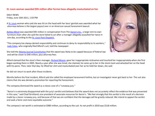 St. Louis woman awarded $95 million after former boss allegedly masturbated on herDAILY NEWS Friday, June 10th 2011, 1:03 PM A St. Louis woman who said she was hit on the head with her boss' genitals was awarded what her attorneys believe is the largest payout ever in an American sexual harassment lawsuit.Ashley Alford was awarded $95 million in compensation from The Aaron's Inc., a large rent-to-own furniture chain after she said the store failed to act after a manager allegedly assaulted her twice in one day, according to the St. Louis Post-Dispatch."This company has always denied responsibility and continues to deny its responsibility to its workers,“Judy Cates, who originally filed Alford's suit, told the newspaper.She told the Atlanta Journal-Constitution that the award was likely to be capped because of federal law and will be closer to $40 million, plus attorney fees.Alford claimed that the store's then-manager, Richard Moore, gave her inappropriate nicknames and touched her inappropriately when she first began working there in 2005. Nearly a year after she was hired, she claimed, he came up to her in the stock room and whacked her on the head with his penis. Then, later that day, he lifted her shirt and masturbated over her as he held her down, she said.He did not return to work after those incidents.Months before the final incident, Alford said she called the employee harassment hotline, but an investigator never got back to her. The suit also claims that she was denied a promotion for reporting the harassment.The company dismissed the award as a classic case of a "runaway jury.“"Aaron's is extremely disappointed with the jury's verdict and believes that the award does not accurately reflect the evidence that was presented in this case," said Chad Strickland, vice president of associate resources for Aaron's. "We feel strongly that this verdict is the result of a decision made by a classic runaway jury, and because of that we are confident that the damages will be greatly reduced. We intend to appeal the verdict and seek a fairer and more equitable outcome.“The company's net worth is estimated at $980 million, according to the suit. Its net profit in 2010 was $118 million.