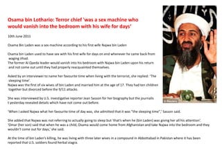 Osama bin Lothario: Terror chief 'was a sex machine who would vanish into the bedroom with his wife for days‘10th June 2011Osama Bin Laden was a sex machine according to his first wife Najwa bin Laden Osama bin Laden used to have sex with his first wife for days on end whenever he came back from waging Jihad.The former Al Qaeda leader would vanish into his bedroom with Najwa bin Laden upon his return and not come out until they had properly reacquainted themselves.  Asked by an interviewer to name her favourite time when living with the terrorist, she replied: ‘The sleeping time’.Najwa was the first of six wives of bin Laden and married him at the age of 17. They had ten children together but divorced before the 9/11 attacks.She was interviewed by U.S. investigative reporter Jean Sasson for her biography but the journalist yesterday revealed details which have not come out before.‘When I asked Najwa what her favourite time of day was, she admitted that it was "the sleeping time",’ Sasson said.She added that Najwa was not referring to actually going to sleep but ‘that’s when he (bin Laden) was giving her all his attention’.‘Omar (her son) said that when he was a child, Osama would come home from Afghanistan and take Najwa into the bedroom and they wouldn’t come out for days,’ she said.At the time of bin Laden’s killing, he was living with three later wives in a compound in Abbottabad in Pakistan where it has been reported that U.S. soldiers found herbal viagra.