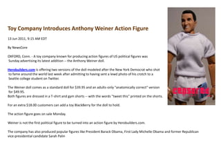 Toy Company Introduces Anthony Weiner Action Figure13 Jun 2011, 9:15 AM EDTBy NewsCoreOXFORD, Conn. - A toy company known for producing action figures of US political figures was Sunday advertising its latest addition -- the Anthony Weiner doll.Herobuilders.com is offering two versions of the doll modeled after the New York Democrat who shot to fame around the world last week after admitting to having sent a lewd photo of his crotch to a Seattle college student on Twitter.The Weiner doll comes as a standard doll for $39.95 and an adults-only "anatomically correct" version for $49.95.Both figures are dressed in a T-shirt and gym shorts -- with the words "tweet this" printed on the shorts.For an extra $18.00 customers can add a toy BlackBerry for the doll to hold.The action figure goes on sale Monday.Weiner is not the first political figure to be turned into an action figure by Herobuilders.com.The company has also produced popular figures like President Barack Obama, First Lady Michelle Obama and former Republican vice-presidential candidate Sarah Palin