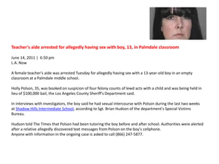 Teacher's aide arrested for allegedly having sex with boy, 13, in Palmdale classroom June 14, 2011 |  6:50 pm L.A. NowA female teacher's aide was arrested Tuesday for allegedly having sex with a 13-year-old boy in an empty classroom at a Palmdale middle school.Holly Polson, 35, was booked on suspicion of four felony counts of lewd acts with a child and was being held in lieu of $100,000 bail, the Los Angeles County Sheriff's Department said.In interviews with investigators, the boy said he had sexual intercourse with Polson during the last two weeks at Shadow Hills Intermediate School, according to Sgt. Brian Hudson of the department's Special Victims Bureau.Hudson told The Times that Polson had been tutoring the boy before and after school. Authorities were alerted after a relative allegedly discovered text messages from Polson on the boy's cellphone.Anyone with information in the ongoing case is asked to call (866) 247-5877. 
