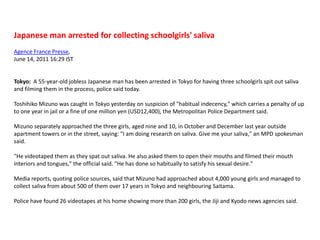 Japanese man arrested for collecting schoolgirls' salivaAgence France Presse, June 14, 2011 16:29 IST   Tokyo:  A 55-year-old jobless Japanese man has been arrested in Tokyo for having three schoolgirls spit out saliva and filming them in the process, police said today.Toshihiko Mizuno was caught in Tokyo yesterday on suspicion of "habitual indecency," which carries a penalty of up to one year in jail or a fine of one million yen (USD12,400), the Metropolitan Police Department said.Mizuno separately approached the three girls, aged nine and 10, in October and December last year outside apartment towers or in the street, saying: "I am doing research on saliva. Give me your saliva," an MPD spokesman said."He videotaped them as they spat out saliva. He also asked them to open their mouths and filmed their mouth interiors and tongues," the official said. "He has done so habitually to satisfy his sexual desire."Media reports, quoting police sources, said that Mizuno had approached about 4,000 young girls and managed to collect saliva from about 500 of them over 17 years in Tokyo and neighbouring Saitama.Police have found 26 videotapes at his home showing more than 200 girls, the Jiji and Kyodo news agencies said.