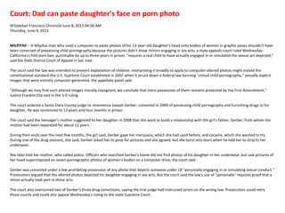 Court: Dad can paste daughter's face on porn photoSFGateSan Francisco Chronicle June 8, 2011 04:00 AM Thursday, June 9, 2011MILPITAS -- A Milpitas man who used a computer to paste photos of his 13-year-old daughter's head onto bodies of women in graphic poses shouldn't have been convicted of possessing child pornography because the pictures didn't show minors engaging in sex acts, a state appeals court ruled Wednesday.California's child porn ban, punishable by up to three years in prison, "requires a real child to have actually engaged in or simulated the sexual act depicted," said the Sixth District Court of Appeal in San Jose.The court said the law was intended to prevent exploitation of children. Interpreting it broadly to apply to computer-altered photos might violate the constitutional standard the U.S. Supreme Court established in 2002 when it struck down a federal law banning "virtual child pornography," sexually explicit images that were entirely computer-generated, the appellate panel said."Although we may find such altered images morally repugnant, we conclude that mere possession of them remains protected by the First Amendment," Justice Franklin Elia said in the 3-0 ruling.The court ordered a Santa Clara County judge to resentence Joseph Gerber, convicted in 2009 of possessing child pornography and furnishing drugs to his daughter. He was sentenced to 13 years and four months in prison.The court said the teenager's mother suggested to her daughter in 2008 that she work to build a relationship with the girl's father, Gerber, from whom the mother had been separated for about 12 years. During their visits over the next few months, the girl said, Gerber gave her marijuana, which she had used before, and cocaine, which she wanted to try. During one of the drug sessions, she said, Gerber asked her to pose for pictures and she agreed, but she burst into tears when he told her to strip to her underwear.She later told her mother, who called police. Officers who searched Gerber's home did not find photos of his daughter in her underwear, but saw pictures of her head superimposed on seven pornographic photos of women's bodies on a computer drive, the court said.Gerber was convicted under a law prohibiting possession of any photo that depicts someone under 18 "personally engaging in or simulating sexual conduct."Prosecutors argued that the altered photos depicted his daughter engaging in sex acts. But the court said the law's use of "personally" requires proof that a minor actually took part in those acts.The court also overturned two of Gerber's three drug convictions, saying the trial judge had instructed jurors on the wrong law. Prosecutors could retry those counts and could also appeal Wednesday's ruling to the state Supreme Court. 